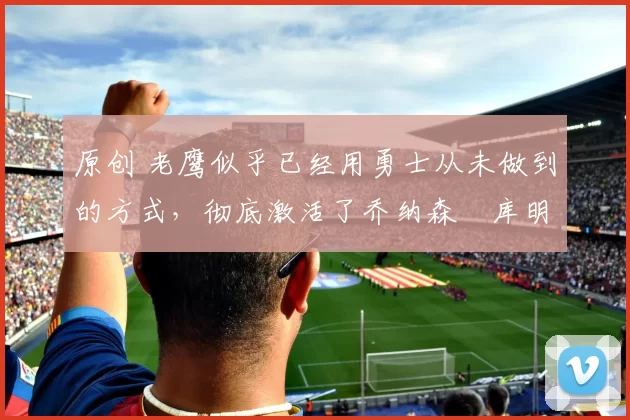 原创 老鹰似乎已经用勇士从未做到的方式，彻底激活了乔纳森・库明加