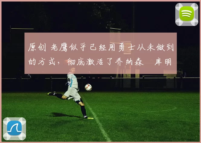 原创 老鹰似乎已经用勇士从未做到的方式，彻底激活了乔纳森・库明加