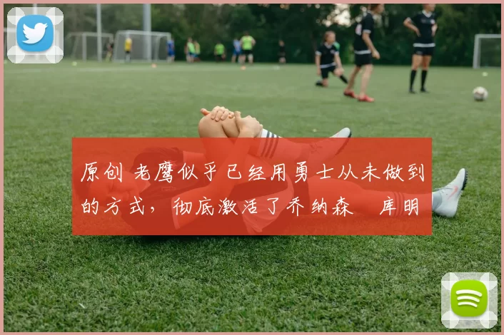 原创 老鹰似乎已经用勇士从未做到的方式，彻底激活了乔纳森・库明加