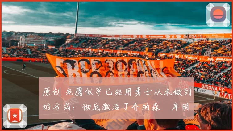 原创 老鹰似乎已经用勇士从未做到的方式，彻底激活了乔纳森・库明加