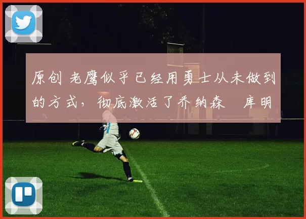 原创 老鹰似乎已经用勇士从未做到的方式,彻底激活了乔纳森・库明加