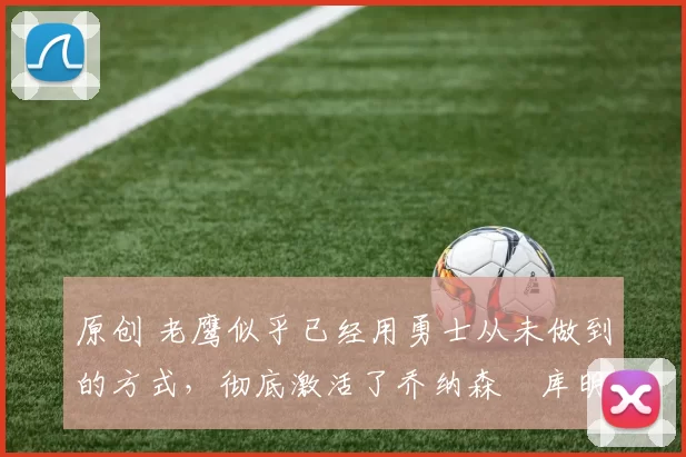 原创 老鹰似乎已经用勇士从未做到的方式,彻底激活了乔纳森・库明加