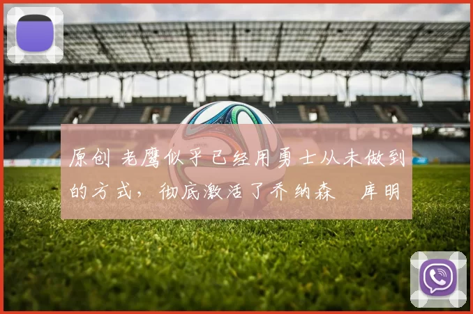 原创 老鹰似乎已经用勇士从未做到的方式，彻底激活了乔纳森・库明加