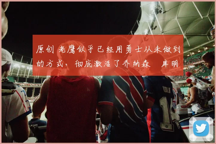 原创 老鹰似乎已经用勇士从未做到的方式，彻底激活了乔纳森・库明加