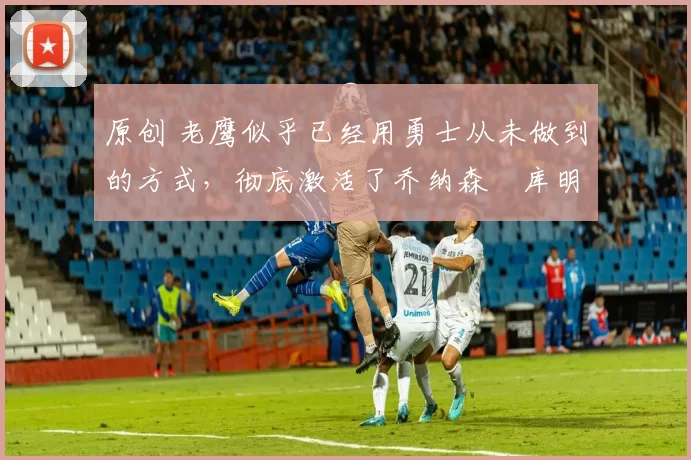 原创 老鹰似乎已经用勇士从未做到的方式,彻底激活了乔纳森・库明加