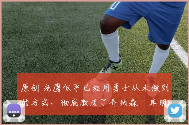 原创 老鹰似乎已经用勇士从未做到的方式,彻底激活了乔纳森・库明加