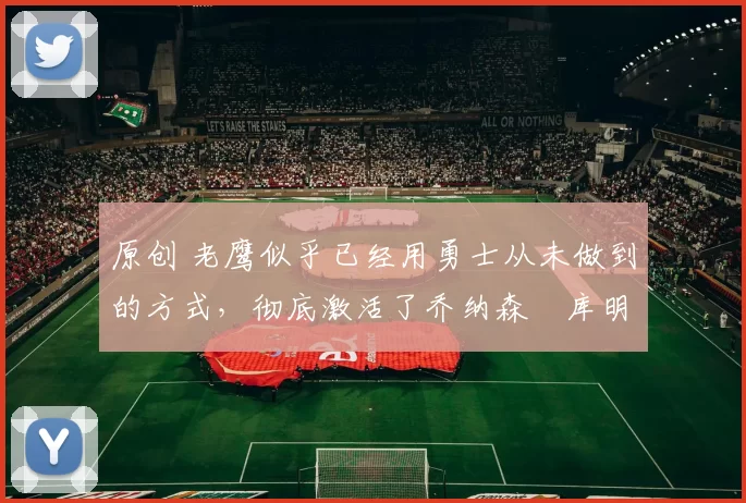 原创 老鹰似乎已经用勇士从未做到的方式，彻底激活了乔纳森・库明加