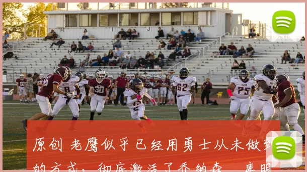 原创 老鹰似乎已经用勇士从未做到的方式，彻底激活了乔纳森・库明加