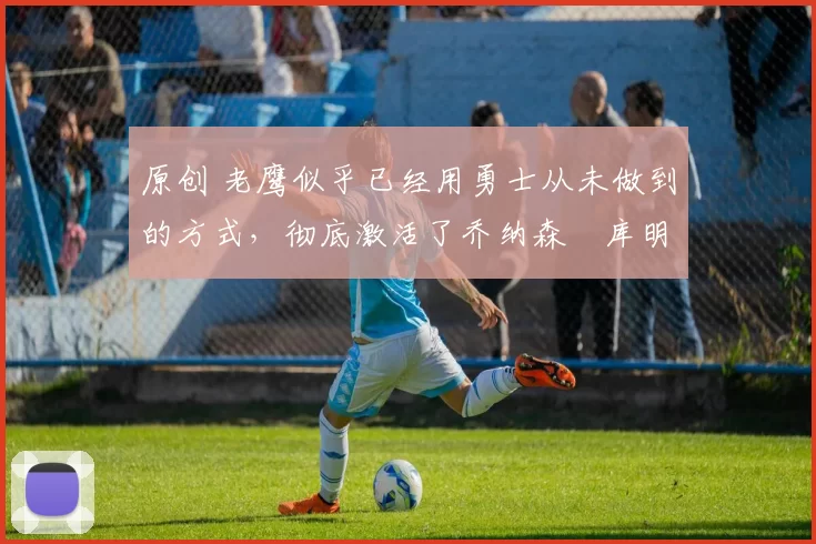 原创 老鹰似乎已经用勇士从未做到的方式,彻底激活了乔纳森・库明加