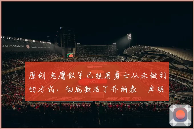 原创 老鹰似乎已经用勇士从未做到的方式,彻底激活了乔纳森・库明加