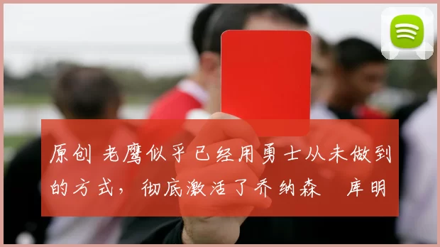 原创 老鹰似乎已经用勇士从未做到的方式，彻底激活了乔纳森・库明加