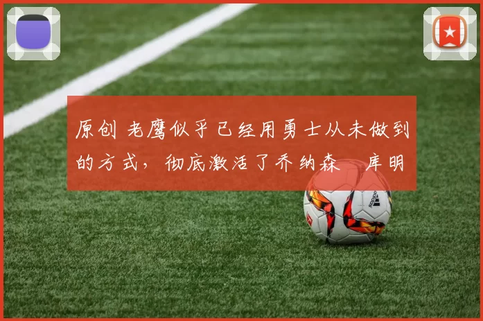 原创 老鹰似乎已经用勇士从未做到的方式，彻底激活了乔纳森・库明加