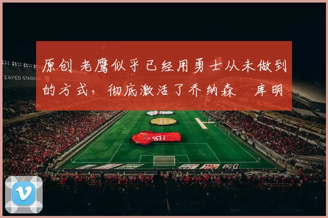 原创 老鹰似乎已经用勇士从未做到的方式,彻底激活了乔纳森・库明加