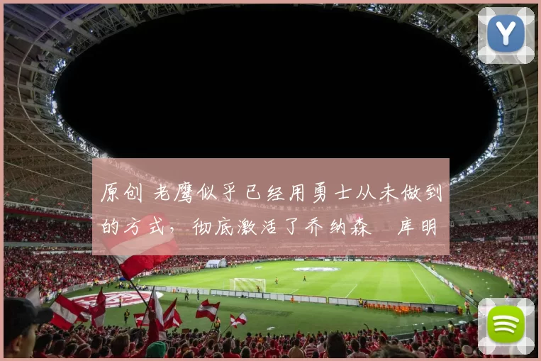 原创 老鹰似乎已经用勇士从未做到的方式，彻底激活了乔纳森・库明加