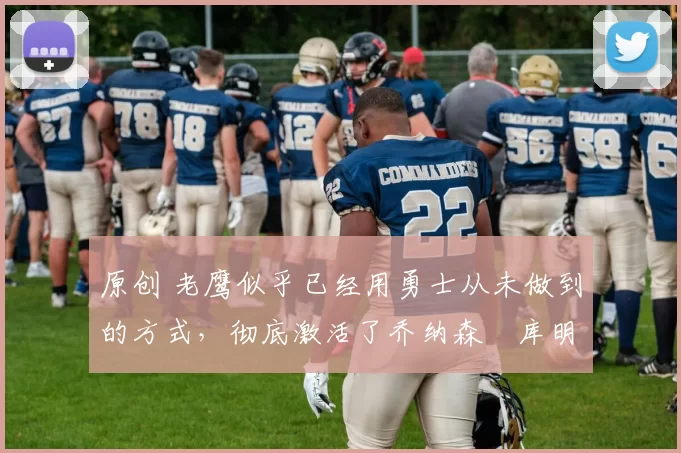 原创 老鹰似乎已经用勇士从未做到的方式，彻底激活了乔纳森・库明加