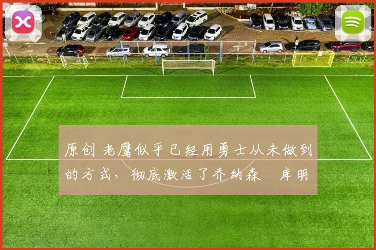 原创 老鹰似乎已经用勇士从未做到的方式,彻底激活了乔纳森・库明加