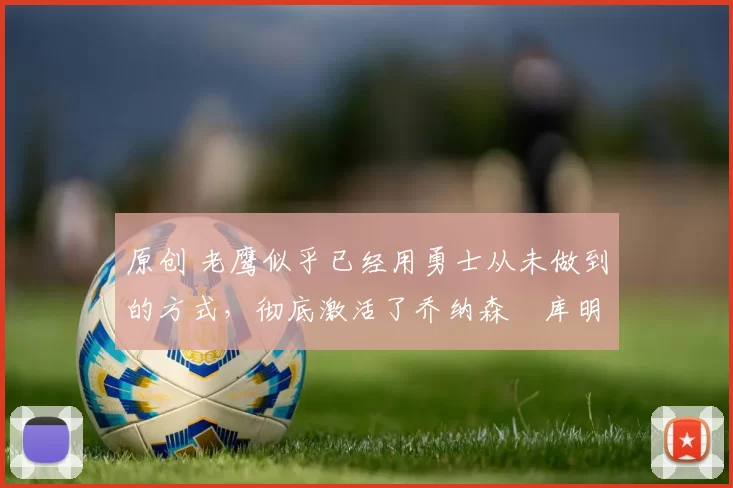 原创 老鹰似乎已经用勇士从未做到的方式,彻底激活了乔纳森・库明加