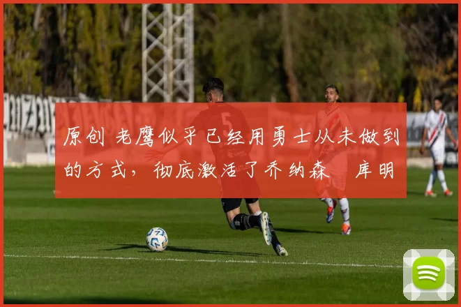 原创 老鹰似乎已经用勇士从未做到的方式,彻底激活了乔纳森・库明加