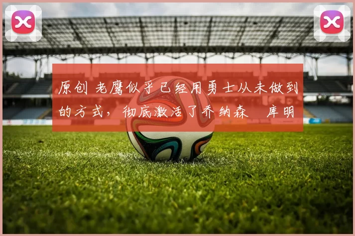 原创 老鹰似乎已经用勇士从未做到的方式,彻底激活了乔纳森・库明加