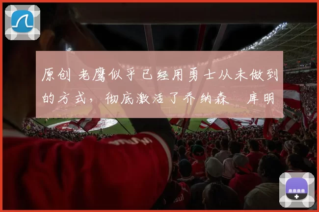 原创 老鹰似乎已经用勇士从未做到的方式，彻底激活了乔纳森・库明加