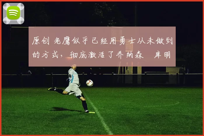 原创 老鹰似乎已经用勇士从未做到的方式，彻底激活了乔纳森・库明加