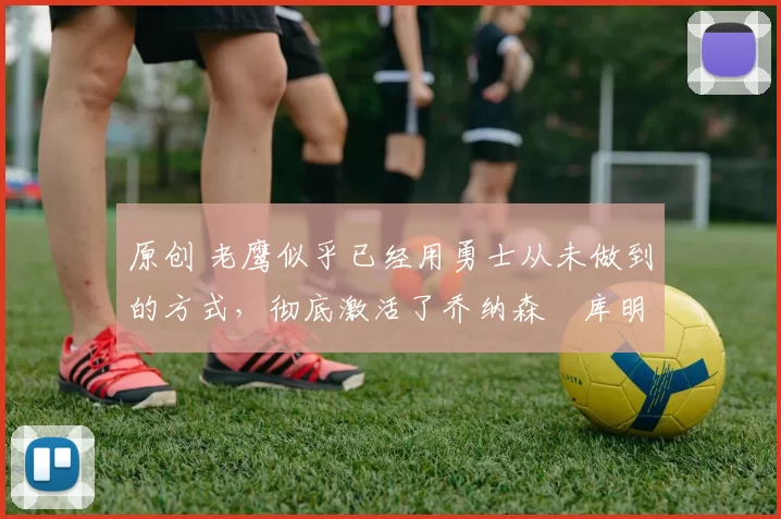 原创 老鹰似乎已经用勇士从未做到的方式，彻底激活了乔纳森・库明加