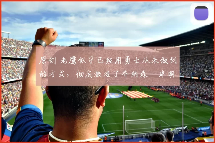 原创 老鹰似乎已经用勇士从未做到的方式,彻底激活了乔纳森・库明加