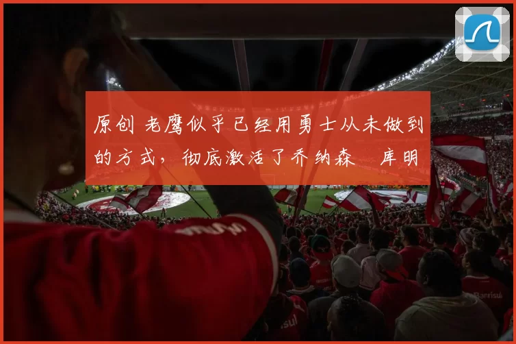 原创 老鹰似乎已经用勇士从未做到的方式,彻底激活了乔纳森・库明加