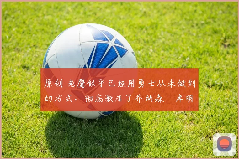 原创 老鹰似乎已经用勇士从未做到的方式,彻底激活了乔纳森・库明加