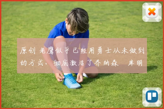 原创 老鹰似乎已经用勇士从未做到的方式,彻底激活了乔纳森・库明加