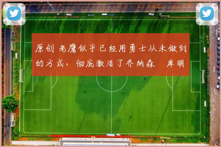 原创 老鹰似乎已经用勇士从未做到的方式,彻底激活了乔纳森・库明加