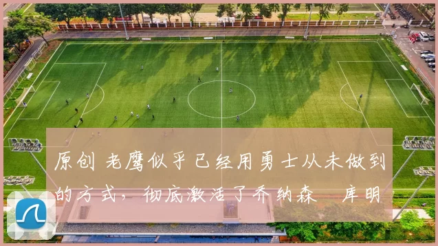 原创 老鹰似乎已经用勇士从未做到的方式,彻底激活了乔纳森・库明加