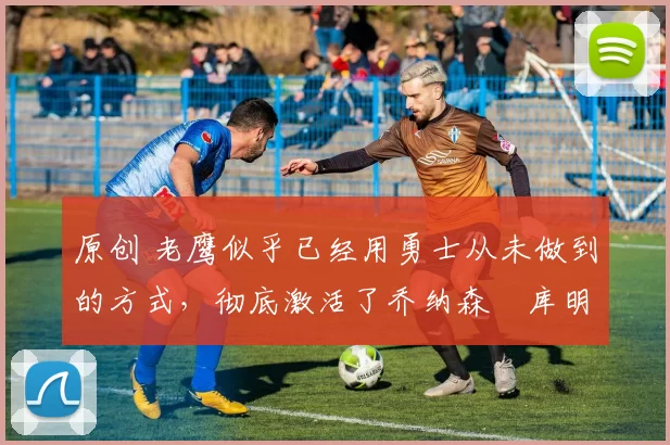 原创 老鹰似乎已经用勇士从未做到的方式,彻底激活了乔纳森・库明加