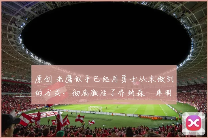 原创 老鹰似乎已经用勇士从未做到的方式，彻底激活了乔纳森・库明加