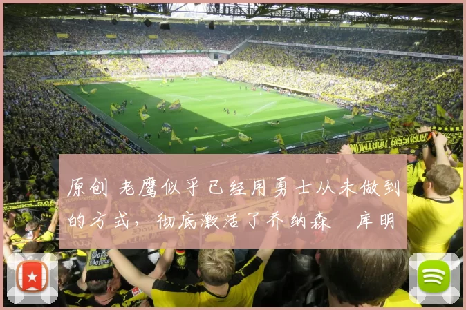 原创 老鹰似乎已经用勇士从未做到的方式，彻底激活了乔纳森・库明加