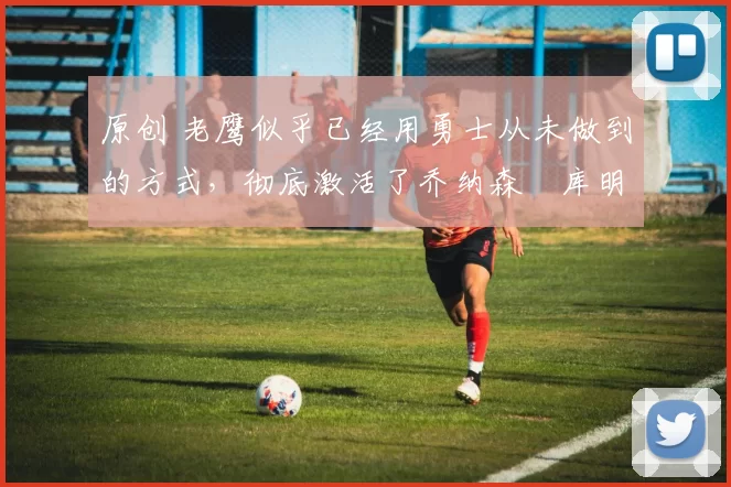 原创 老鹰似乎已经用勇士从未做到的方式,彻底激活了乔纳森・库明加