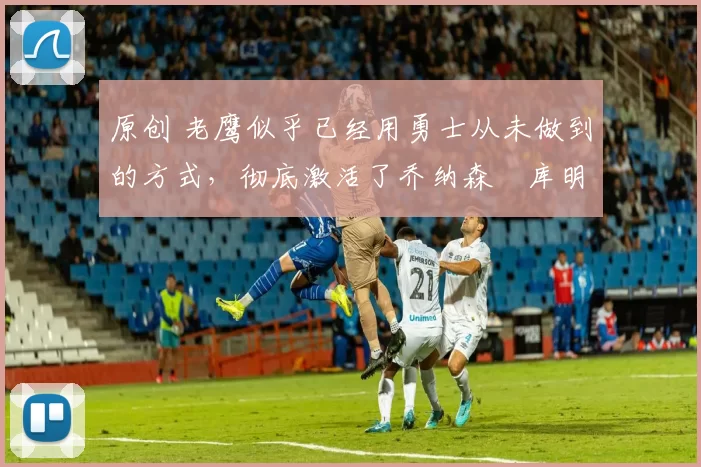 原创 老鹰似乎已经用勇士从未做到的方式,彻底激活了乔纳森・库明加