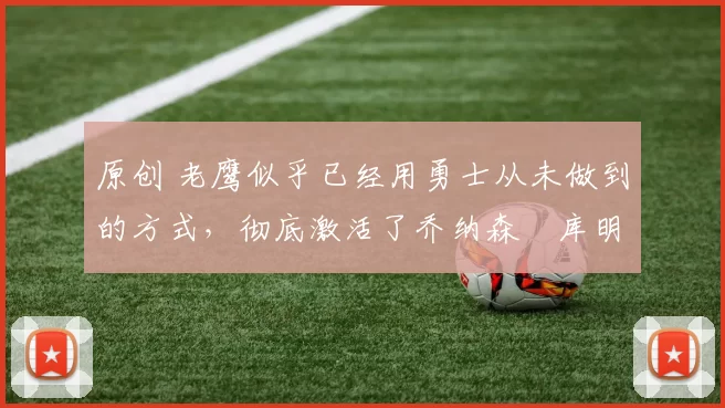 原创 老鹰似乎已经用勇士从未做到的方式，彻底激活了乔纳森・库明加