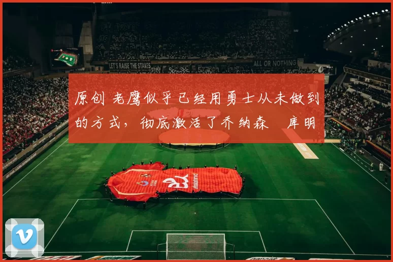 原创 老鹰似乎已经用勇士从未做到的方式,彻底激活了乔纳森・库明加