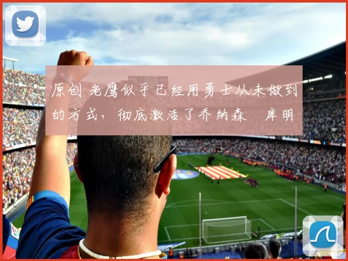 原创 老鹰似乎已经用勇士从未做到的方式,彻底激活了乔纳森・库明加