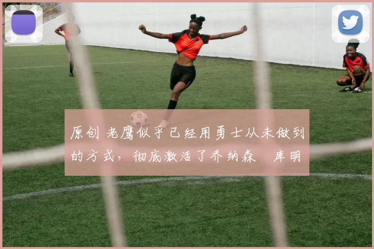原创 老鹰似乎已经用勇士从未做到的方式,彻底激活了乔纳森・库明加