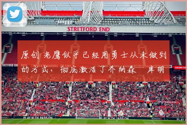 原创 老鹰似乎已经用勇士从未做到的方式,彻底激活了乔纳森・库明加