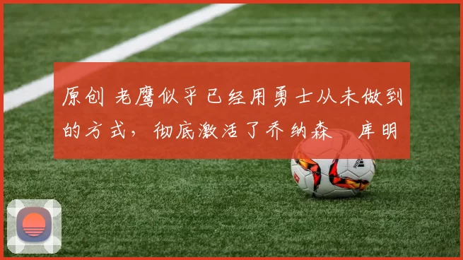 原创 老鹰似乎已经用勇士从未做到的方式，彻底激活了乔纳森・库明加