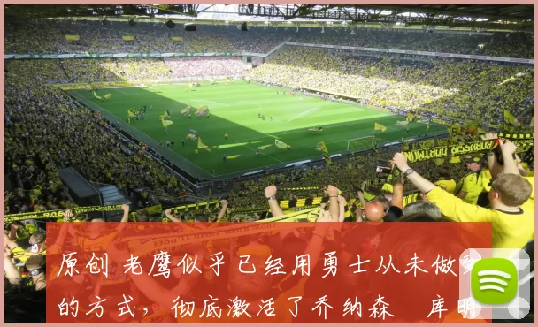 原创 老鹰似乎已经用勇士从未做到的方式，彻底激活了乔纳森・库明加