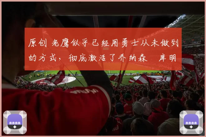 原创 老鹰似乎已经用勇士从未做到的方式,彻底激活了乔纳森・库明加