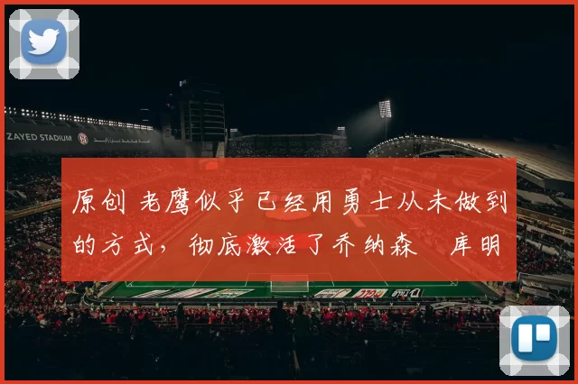 原创 老鹰似乎已经用勇士从未做到的方式，彻底激活了乔纳森・库明加