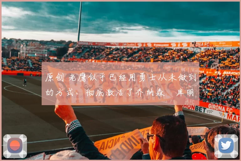 原创 老鹰似乎已经用勇士从未做到的方式，彻底激活了乔纳森・库明加