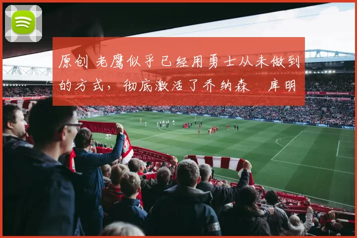 原创 老鹰似乎已经用勇士从未做到的方式,彻底激活了乔纳森・库明加