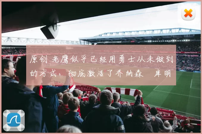 原创 老鹰似乎已经用勇士从未做到的方式，彻底激活了乔纳森・库明加