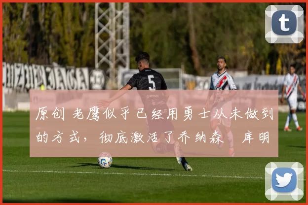 原创 老鹰似乎已经用勇士从未做到的方式，彻底激活了乔纳森・库明加